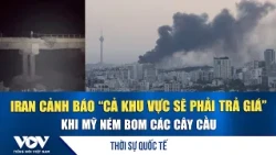 Thời sự Quốc tế trưa 17/7: Iran cảnh báo “cả khu vực sẽ phải trả giá” khi Mỹ ném bom các cây cầu